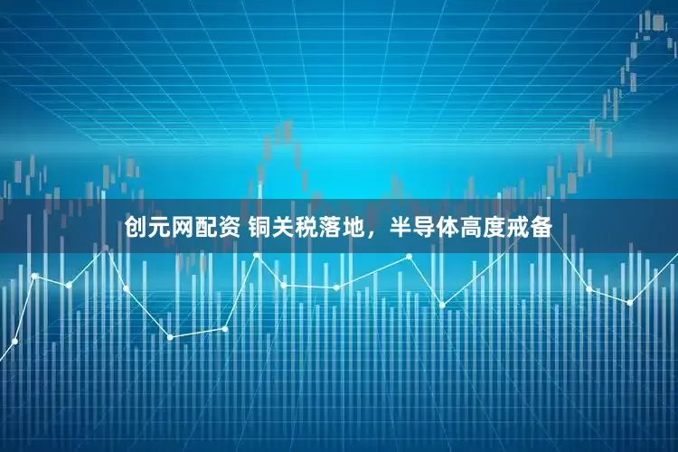 创元网配资 铜关税落地，半导体高度戒备