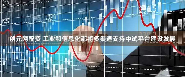 创元网配资 工业和信息化部将多渠道支持中试平台建设发展