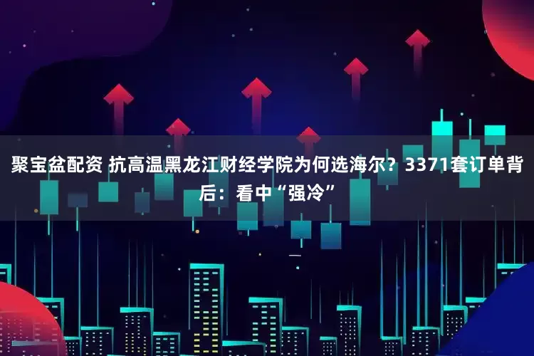聚宝盆配资 抗高温黑龙江财经学院为何选海尔？3371套订单背后：看中“强冷”