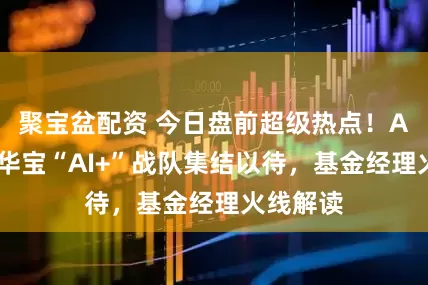 聚宝盆配资 今日盘前超级热点！AI沸腾！华宝“AI+”战队集结以待，基金经理火线解读