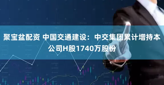 聚宝盆配资 中国交通建设：中交集团累计增持本公司H股1740万股份