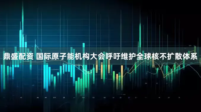鼎盛配资 国际原子能机构大会呼吁维护全球核不扩散体系