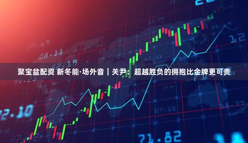 聚宝盆配资 新冬能·场外音｜关尹：超越胜负的拥抱比金牌更可贵